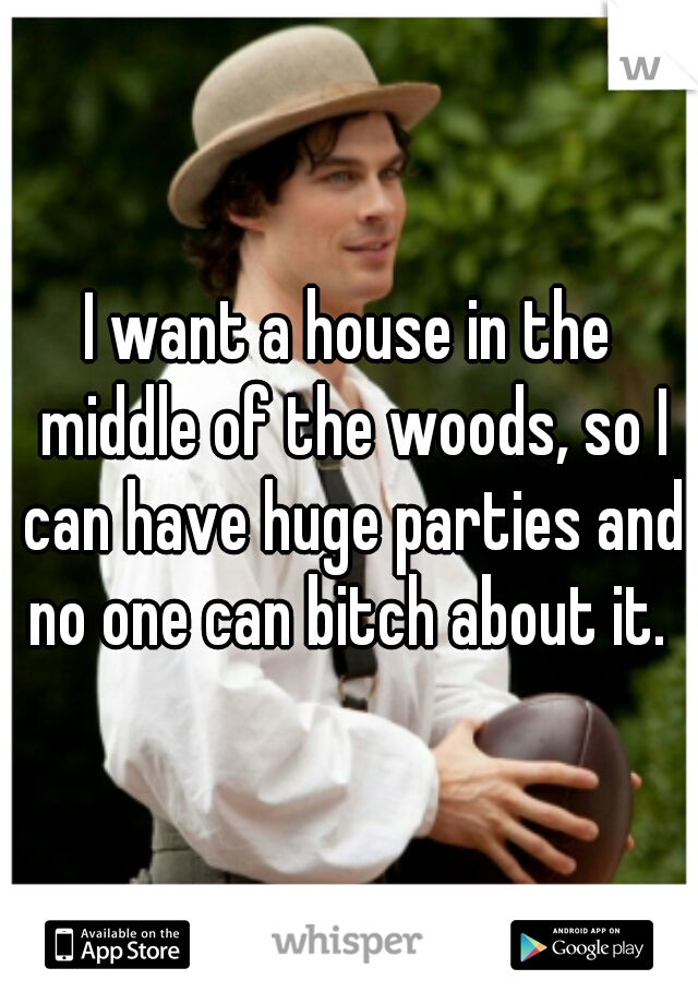 I want a house in the middle of the woods, so I can have huge parties and no one can bitch about it. 