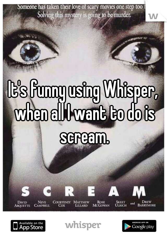 It's funny using Whisper, when all I want to do is scream.
