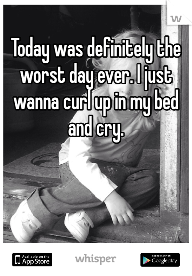 Today was definitely the worst day ever. I just wanna curl up in my bed and cry. 