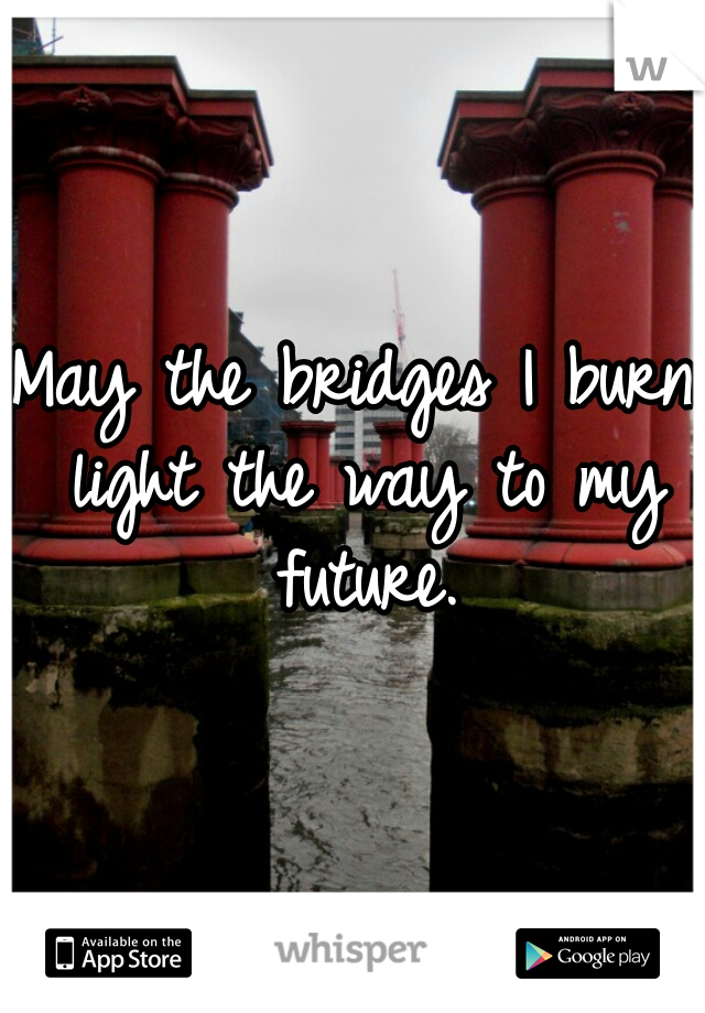 May the bridges I burn light the way to my future.