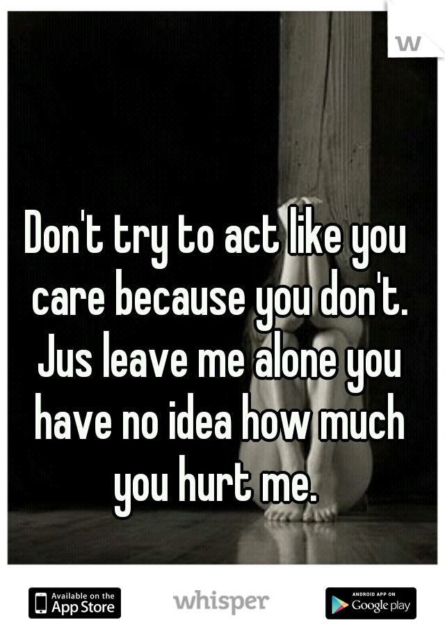 Don't try to act like you care because you don't. Jus leave me alone you have no idea how much you hurt me. 