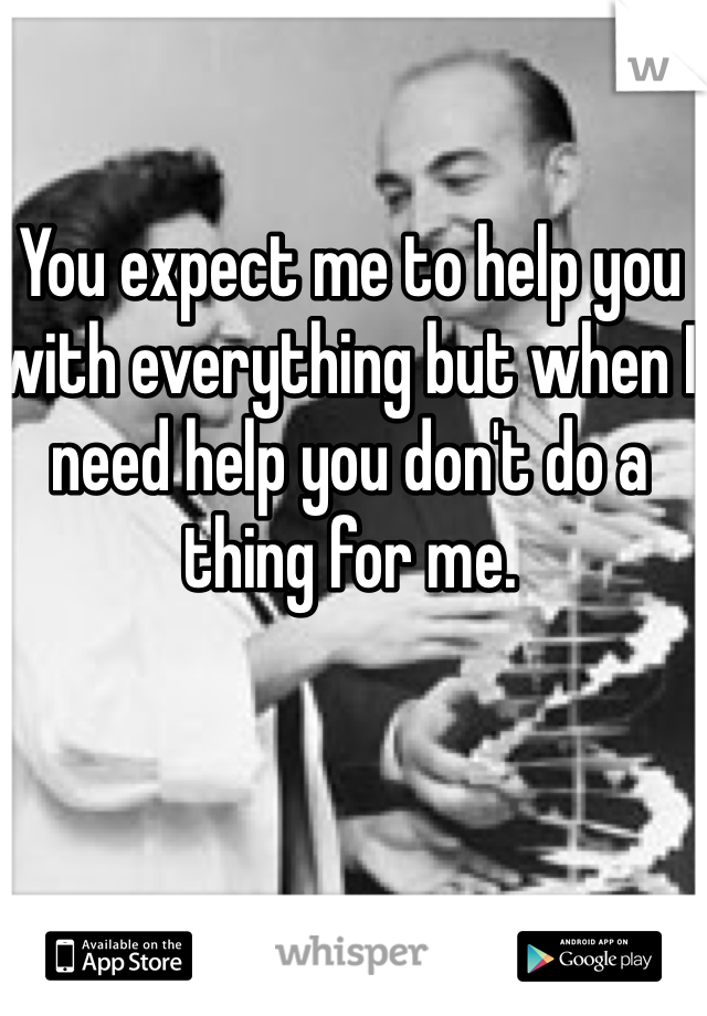 You expect me to help you with everything but when I need help you don't do a thing for me. 