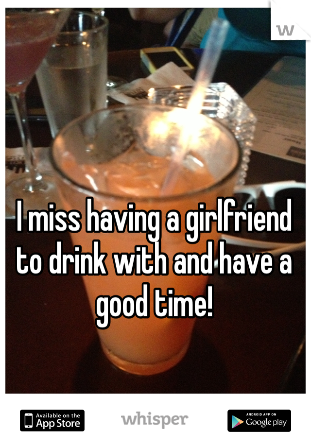 I miss having a girlfriend to drink with and have a good time!