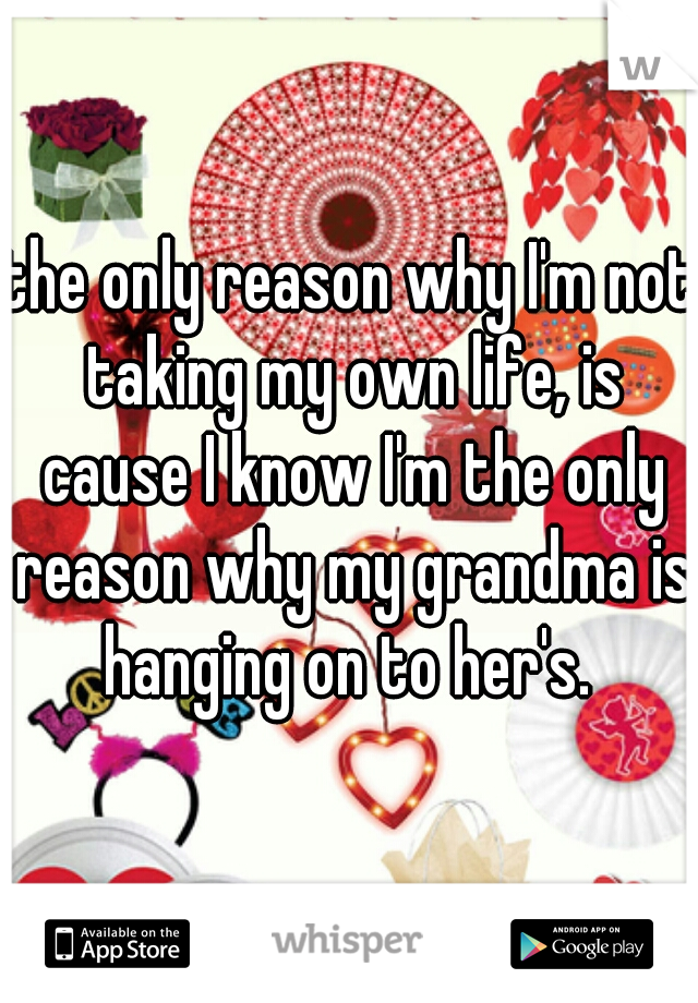 the only reason why I'm not taking my own life, is cause I know I'm the only reason why my grandma is hanging on to her's. 