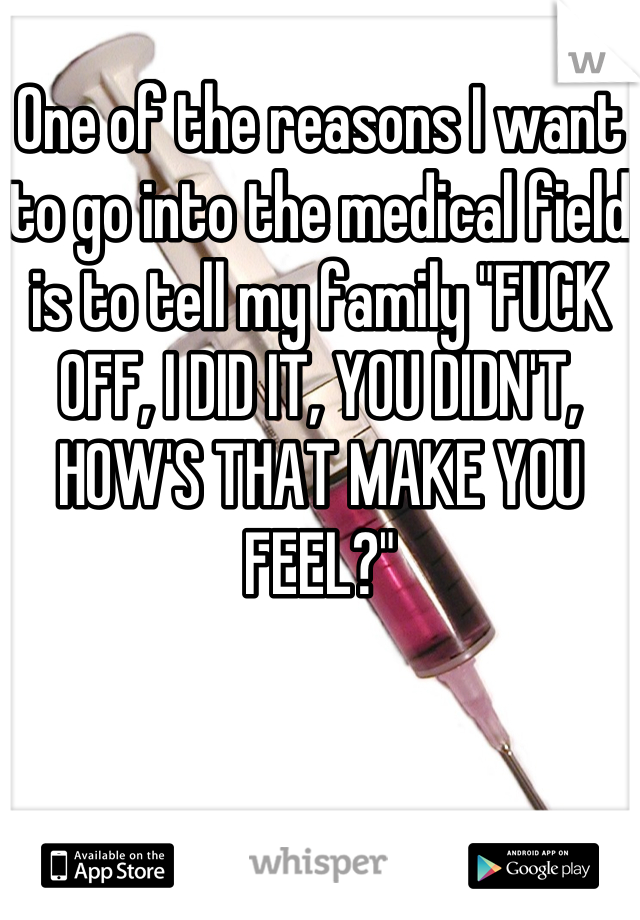 One of the reasons I want to go into the medical field is to tell my family "FUCK OFF, I DID IT, YOU DIDN'T, HOW'S THAT MAKE YOU FEEL?"