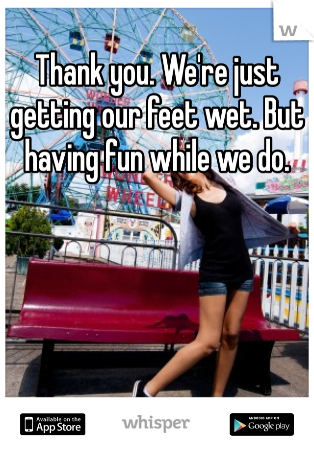 Thank you. We're just getting our feet wet. But having fun while we do. 