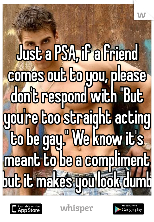Just a PSA, if a friend comes out to you, please don't respond with "But you're too straight acting to be gay." We know it's meant to be a compliment but it makes you look dumb