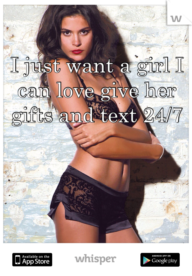 I just want a girl I can love give her gifts and text 24/7