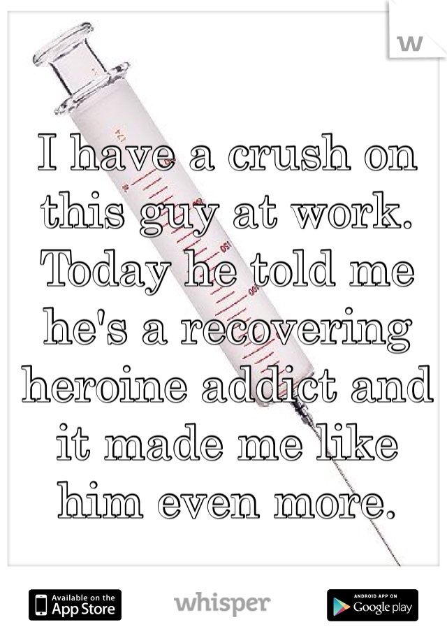 I have a crush on this guy at work. Today he told me he's a recovering heroine addict and it made me like him even more. 
