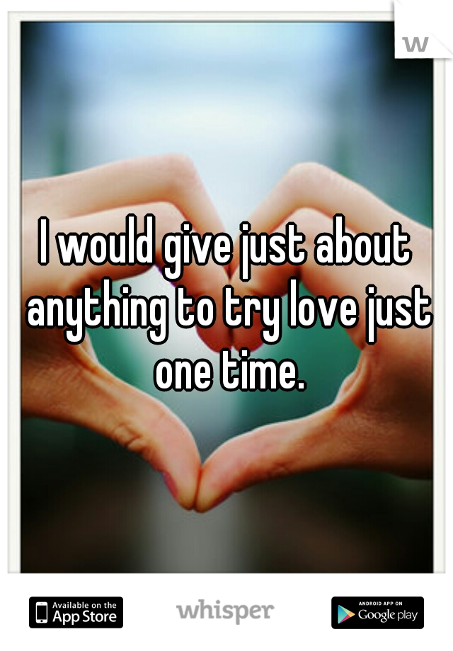 I would give just about anything to try love just one time.