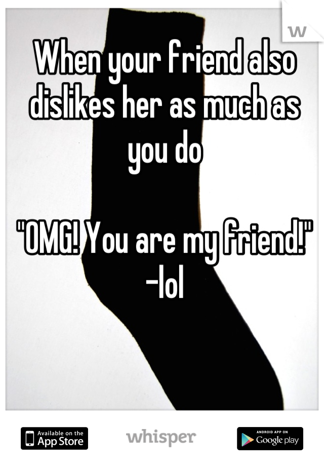When your friend also dislikes her as much as you do

"OMG! You are my friend!" 
-lol