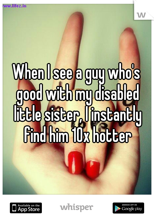 When I see a guy who's good with my disabled little sister, I instantly find him 10x hotter