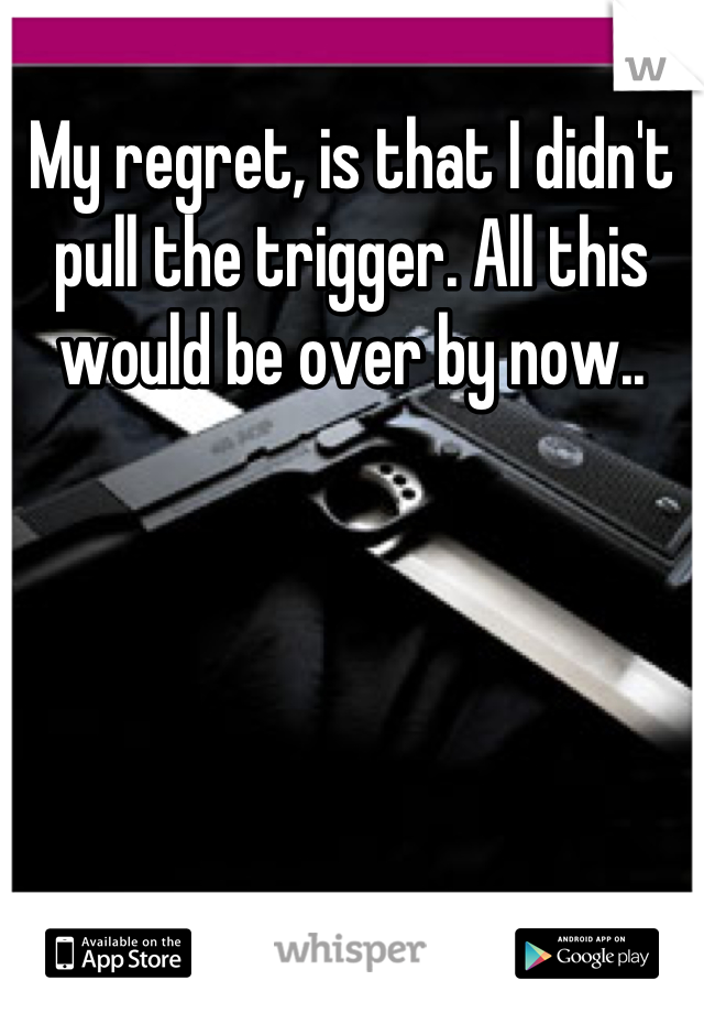 My regret, is that I didn't pull the trigger. All this would be over by now..