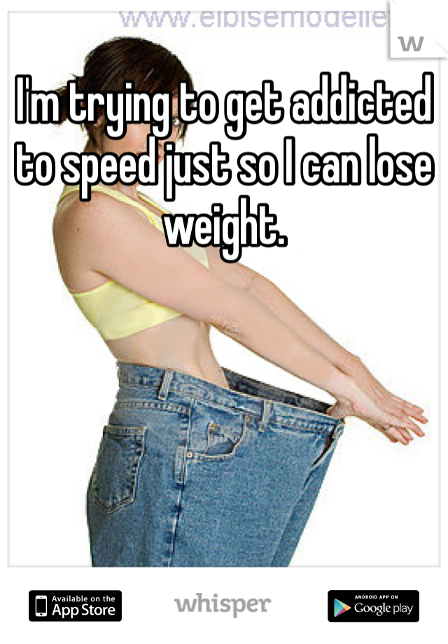 I'm trying to get addicted to speed just so I can lose weight.