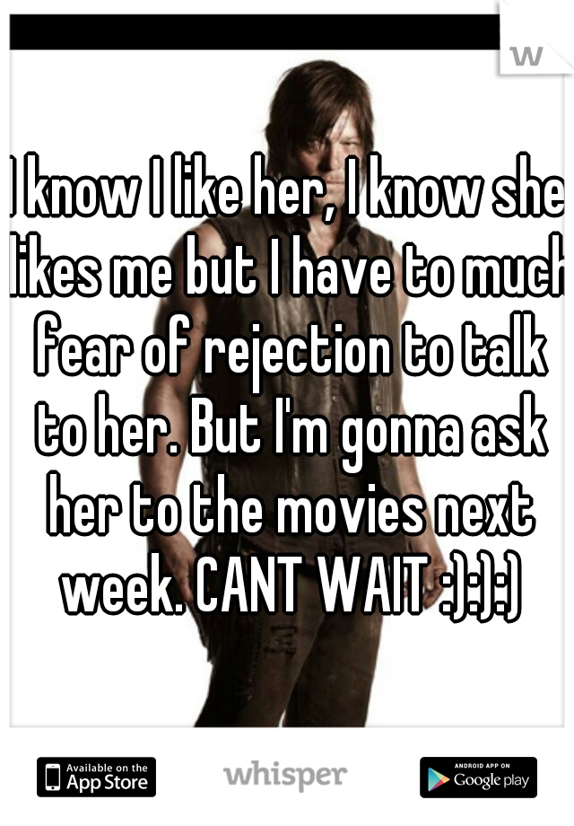 I know I like her, I know she likes me but I have to much fear of rejection to talk to her. But I'm gonna ask her to the movies next week. CANT WAIT :):):)
