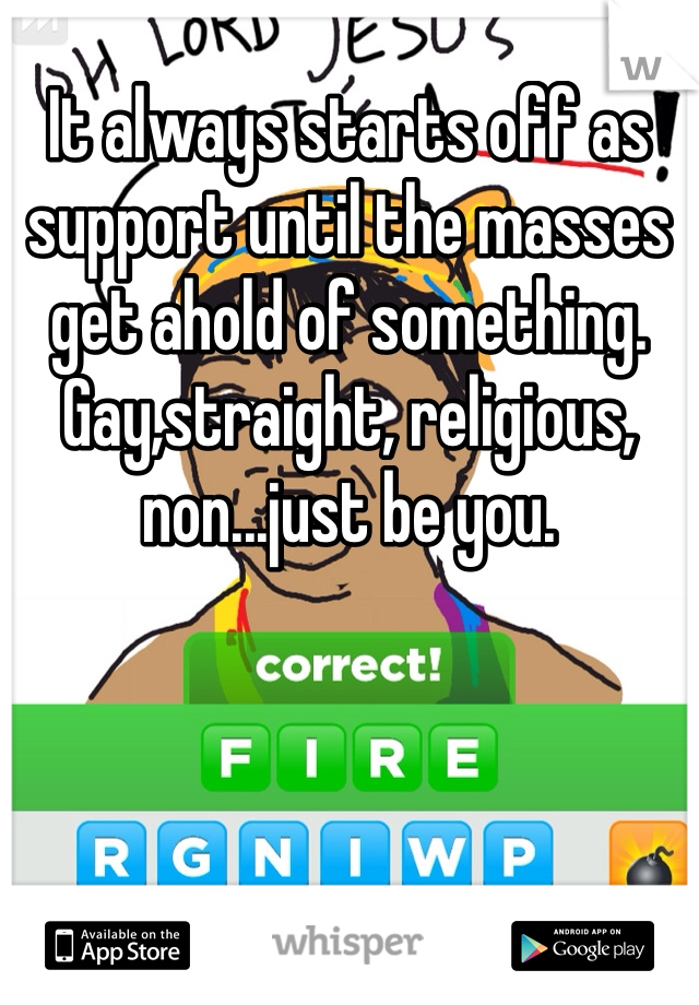 It always starts off as support until the masses get ahold of something. Gay,straight, religious, non...just be you. 