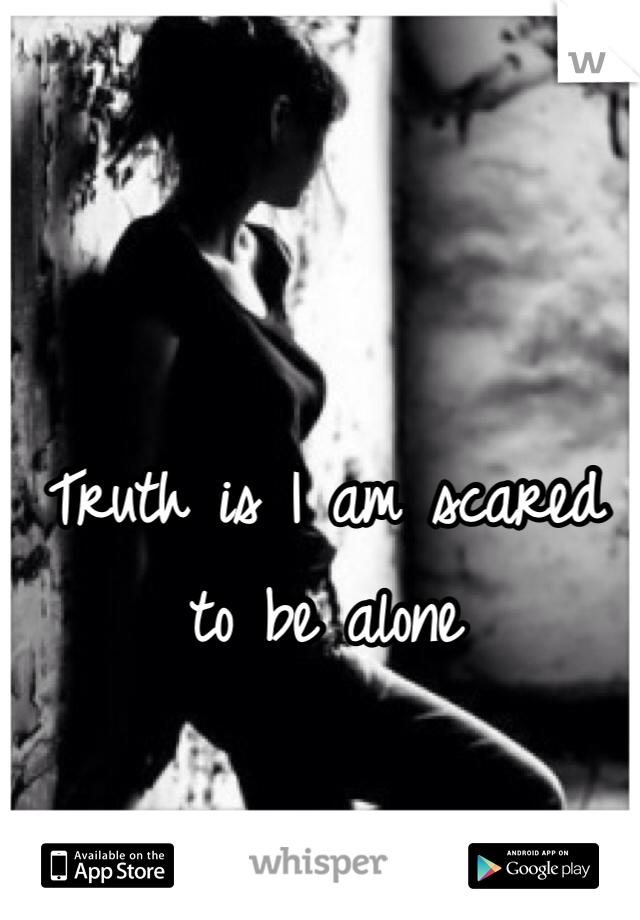 Truth is I am scared to be alone 