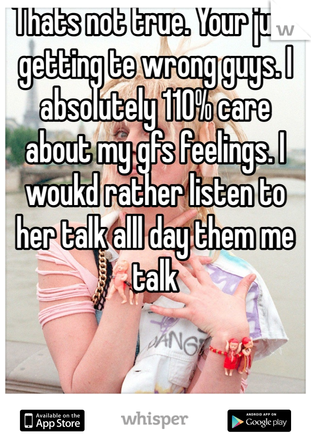 Thats not true. Your just getting te wrong guys. I absolutely 110% care about my gfs feelings. I woukd rather listen to her talk alll day them me talk 