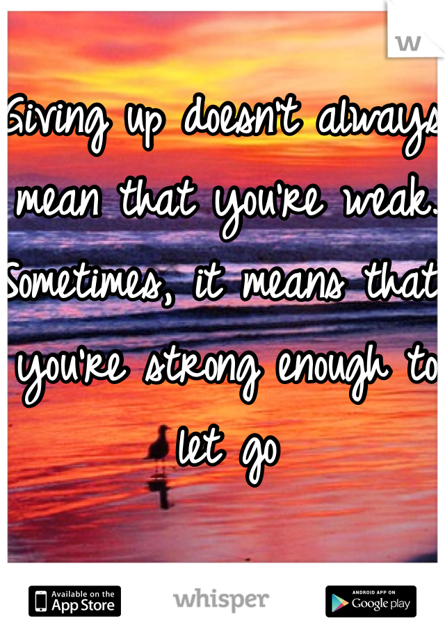 Giving up doesn't always mean that you're weak. Sometimes, it means that you're strong enough to let go