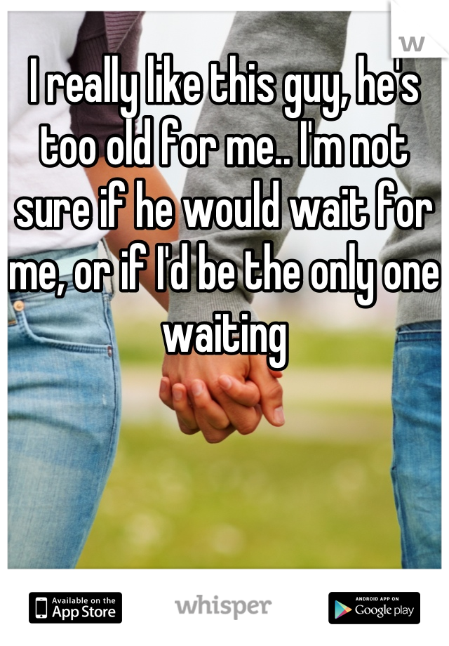 I really like this guy, he's too old for me.. I'm not sure if he would wait for me, or if I'd be the only one waiting