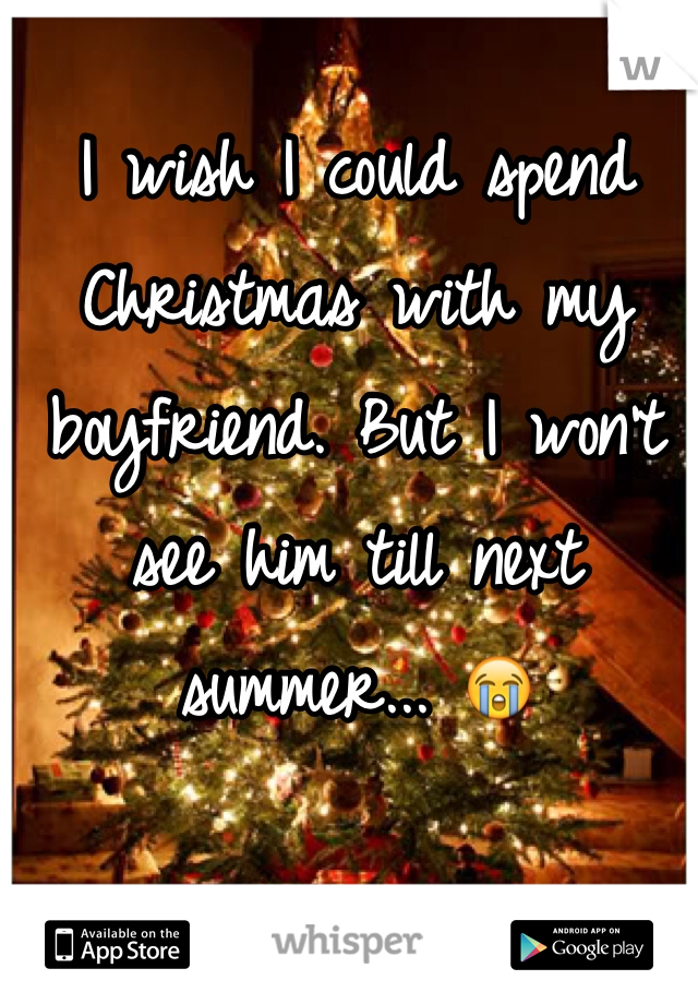 I wish I could spend Christmas with my boyfriend. But I won't see him till next summer... 😭