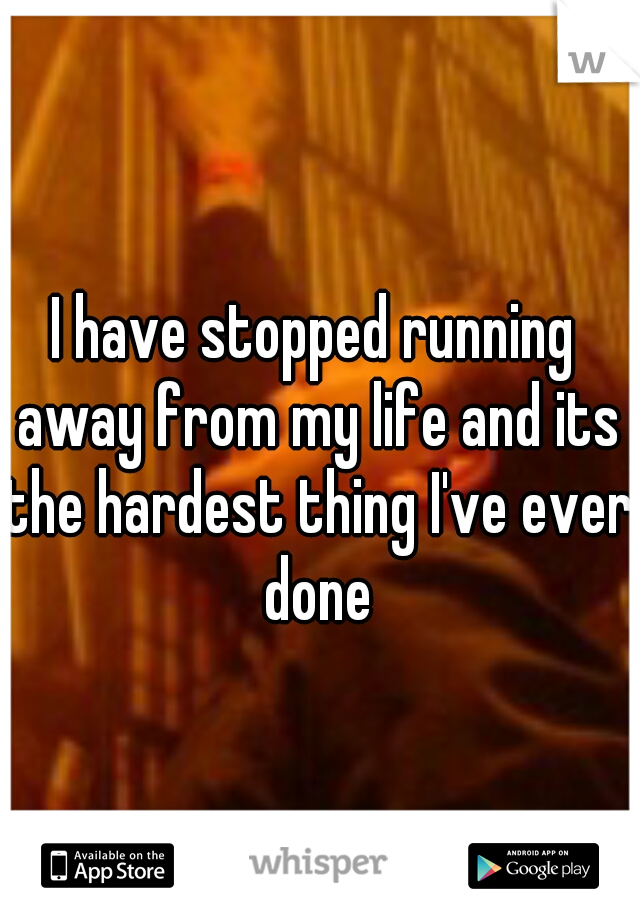I have stopped running away from my life and its the hardest thing I've ever done