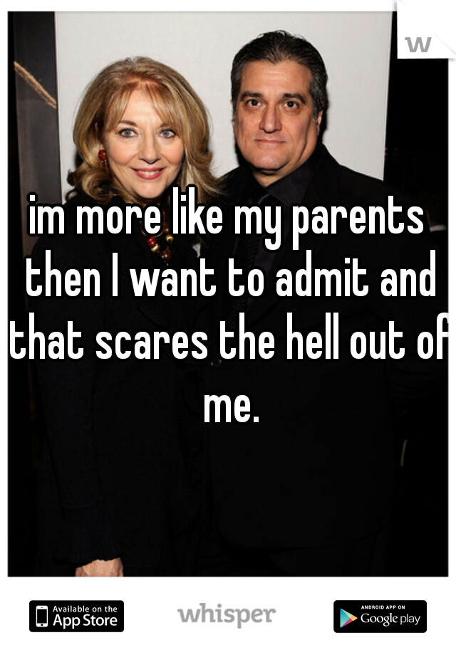 im more like my parents then I want to admit and that scares the hell out of me.