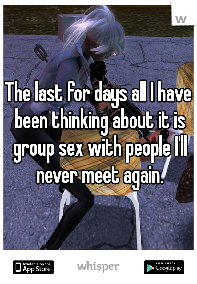 The last for days all I have been thinking about it is group sex with people I'll never meet again.