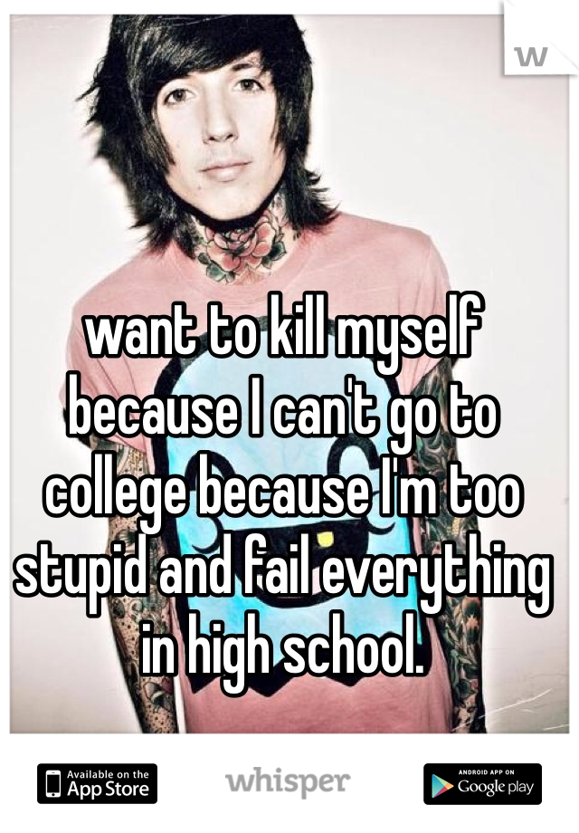 want to kill myself because I can't go to college because I'm too stupid and fail everything in high school.
