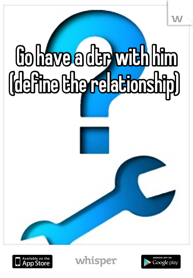 Go have a dtr with him (define the relationship) 