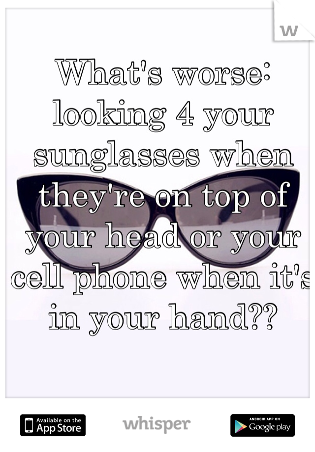 What's worse: looking 4 your sunglasses when they're on top of your head or your cell phone when it's in your hand??