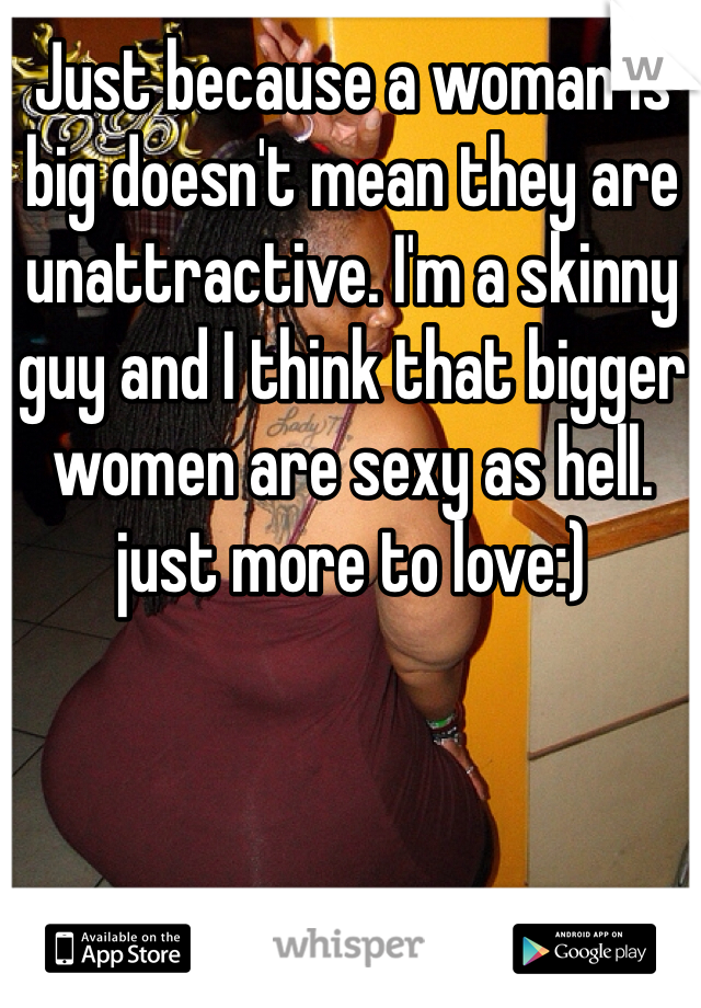 Just because a woman is big doesn't mean they are unattractive. I'm a skinny guy and I think that bigger women are sexy as hell. just more to love:)