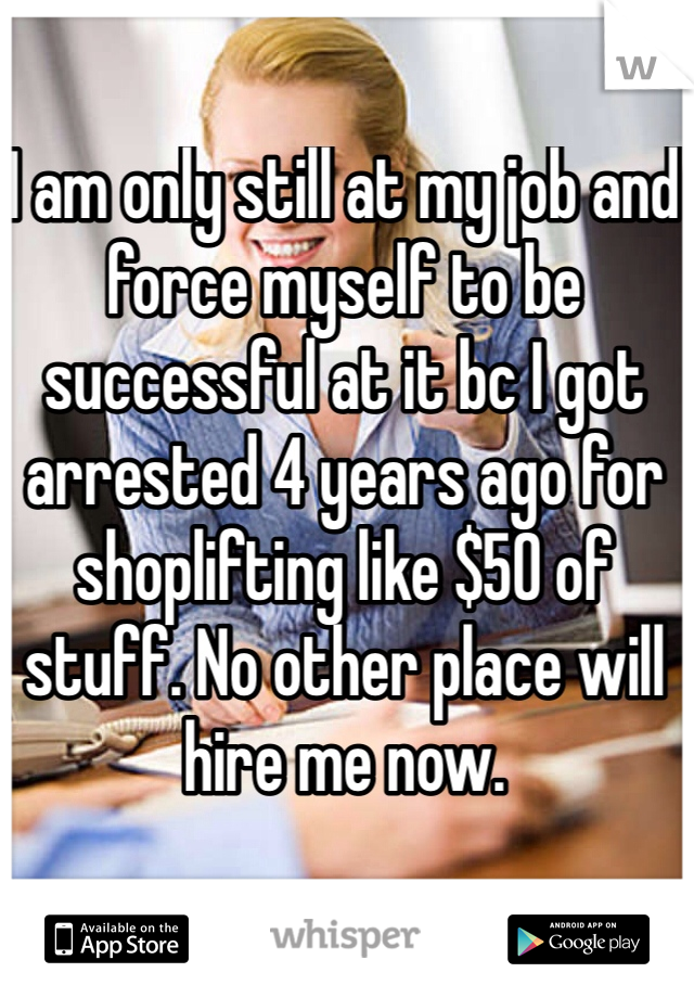 I am only still at my job and force myself to be successful at it bc I got arrested 4 years ago for shoplifting like $50 of stuff. No other place will hire me now. 