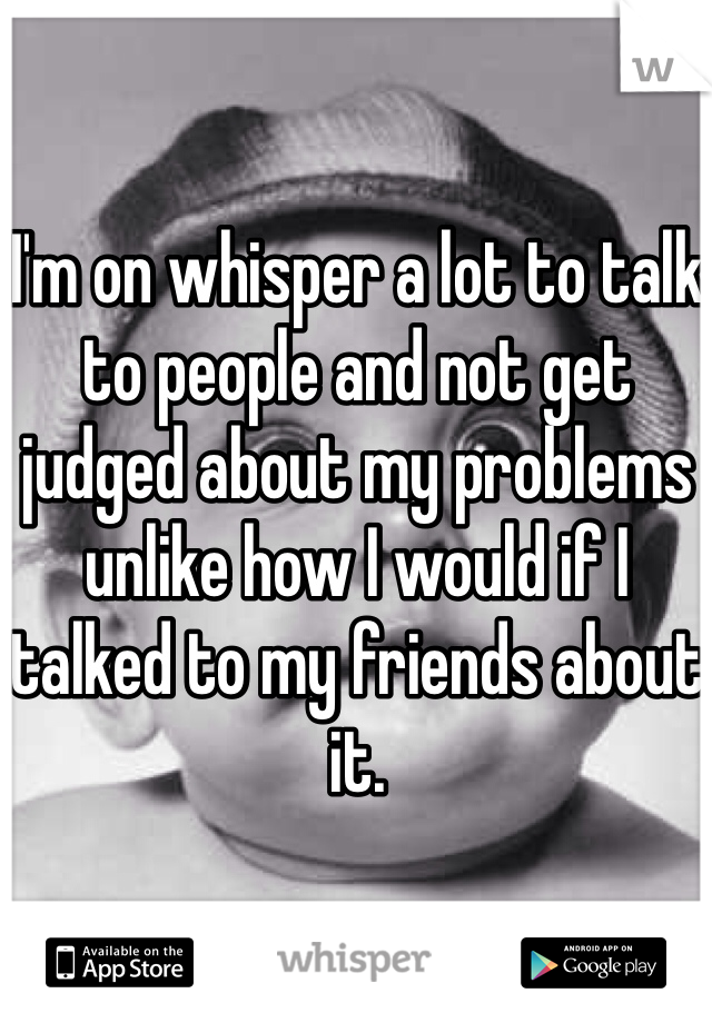 I'm on whisper a lot to talk to people and not get judged about my problems unlike how I would if I talked to my friends about it. 
