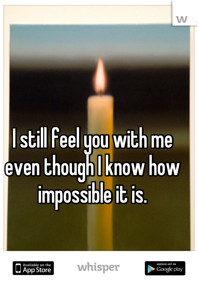 I still feel you with me even though I know how impossible it is.