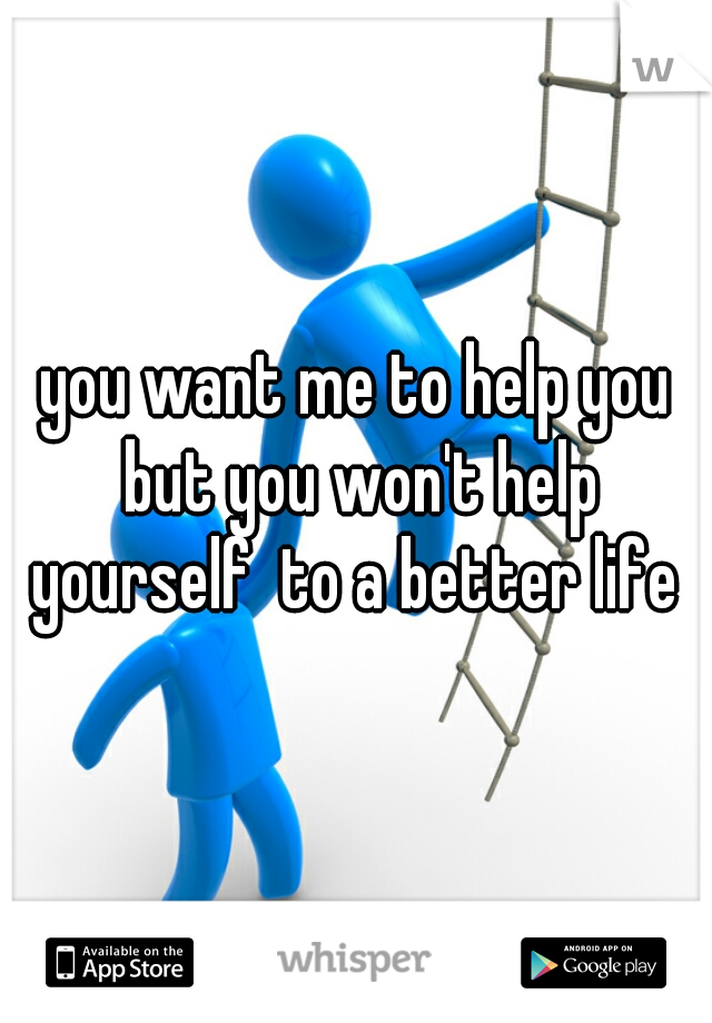 you want me to help you but you won't help yourself  to a better life 