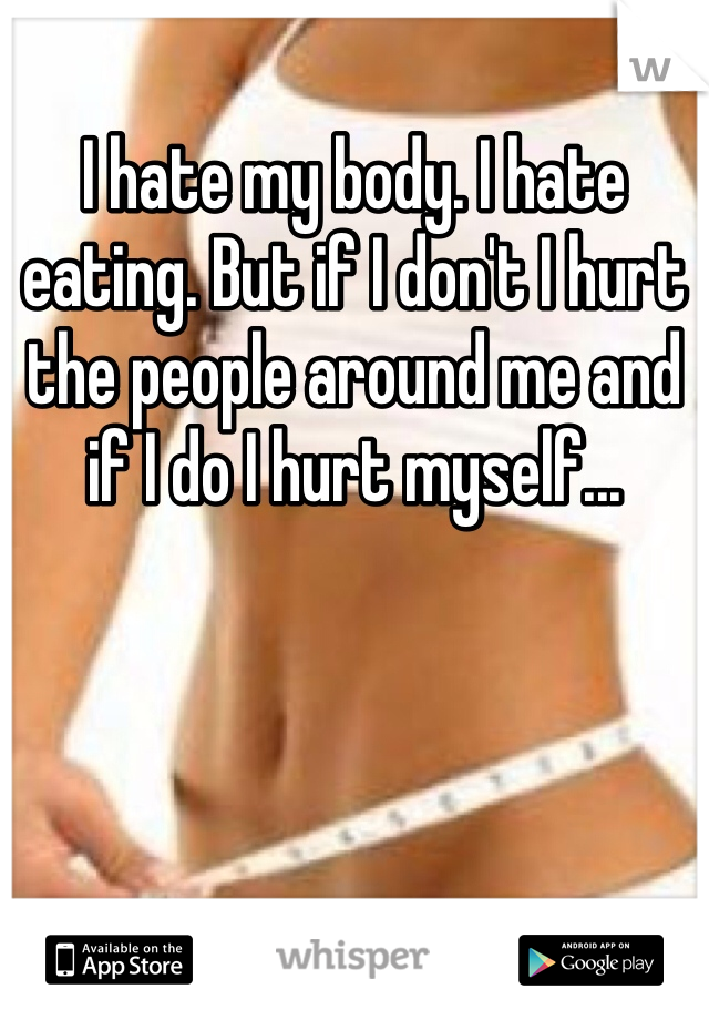 I hate my body. I hate eating. But if I don't I hurt the people around me and if I do I hurt myself...