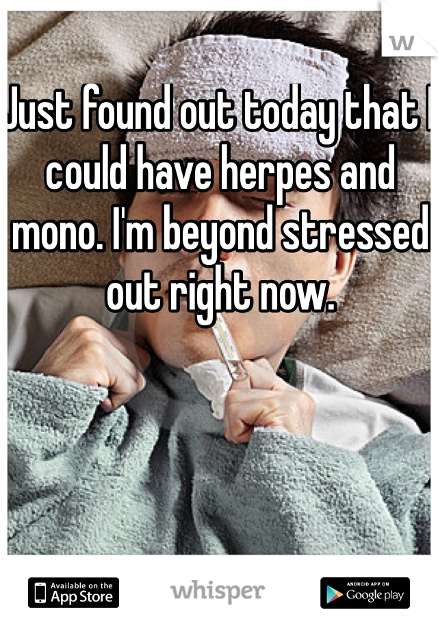 Just found out today that I could have herpes and mono. I'm beyond stressed out right now. 