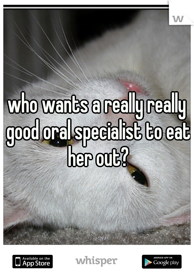 who wants a really really good oral specialist to eat her out?