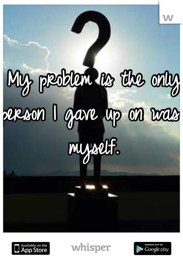 My problem is the only person I gave up on was myself. 