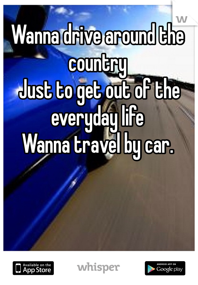 Wanna drive around the country
 Just to get out of the everyday life
Wanna travel by car. 