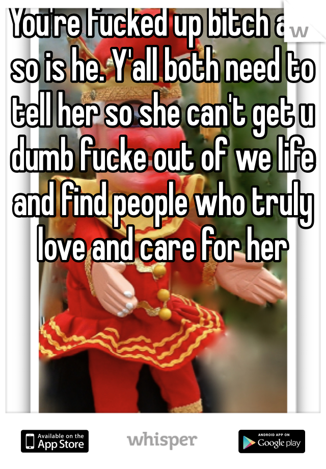 You're fucked up bitch and so is he. Y'all both need to tell her so she can't get u dumb fucke out of we life and find people who truly love and care for her