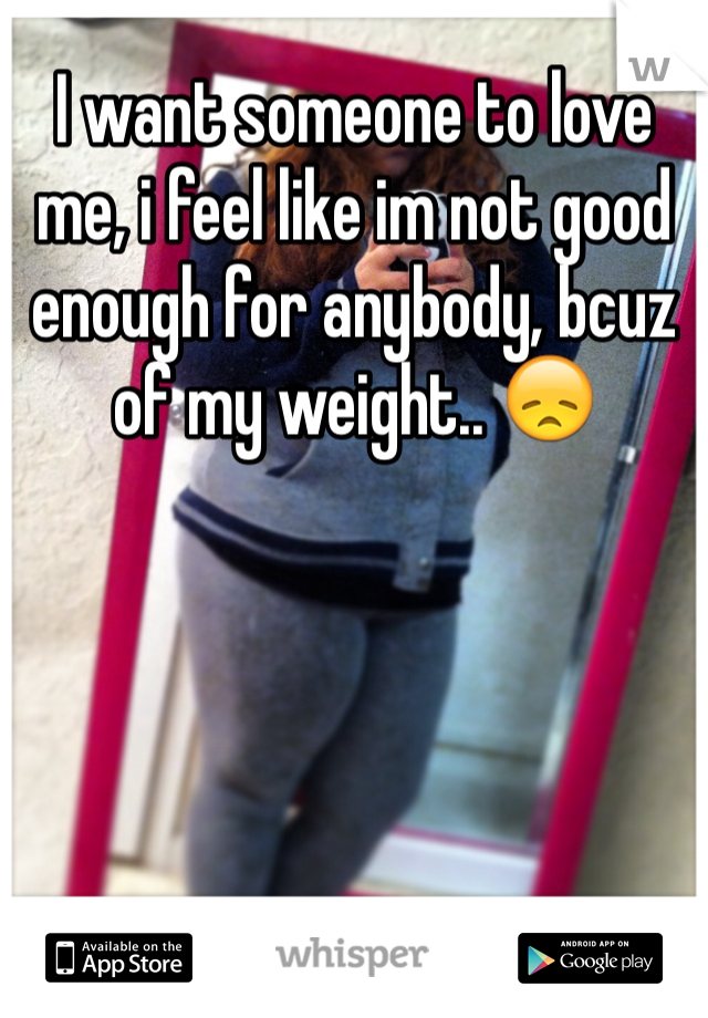 I want someone to love me, i feel like im not good enough for anybody, bcuz of my weight.. 😞