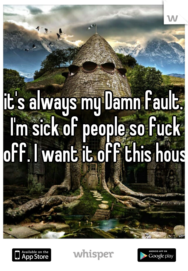 it's always my Damn fault. I'm sick of people so fuck off. I want it off this house