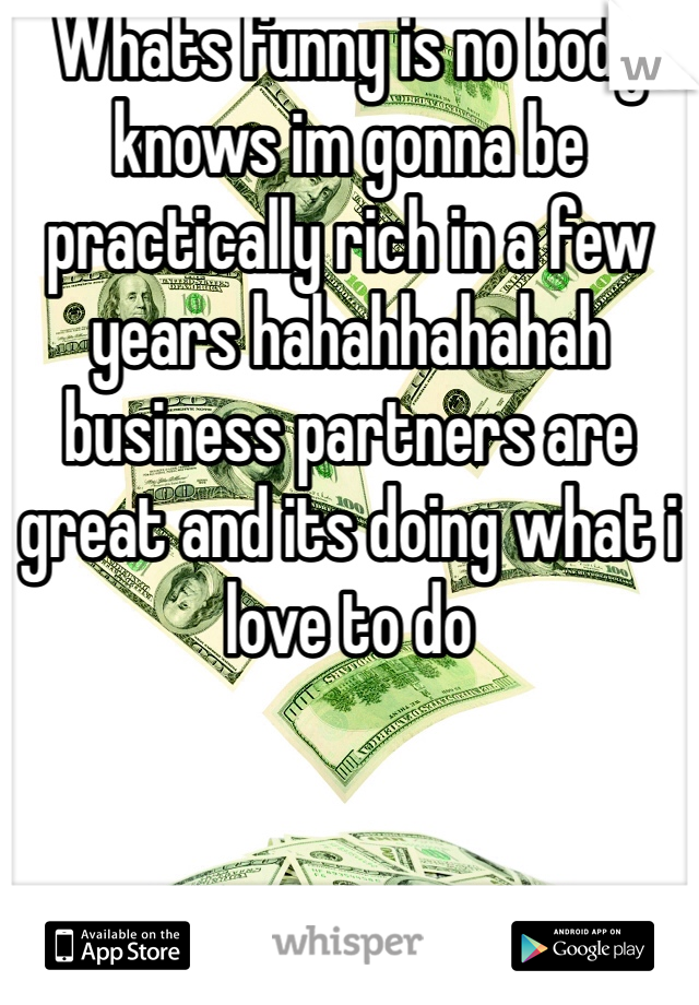 Whats funny is no body knows im gonna be practically rich in a few years hahahhahahah business partners are great and its doing what i love to do