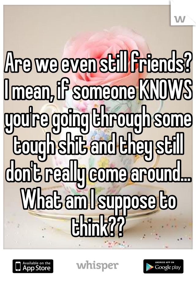 Are we even still friends? I mean, if someone KNOWS you're going through some tough shit and they still don't really come around... What am I suppose to think??