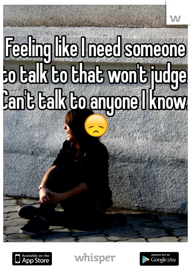 Feeling like I need someone to talk to that won't judge. Can't talk to anyone I know. 😞