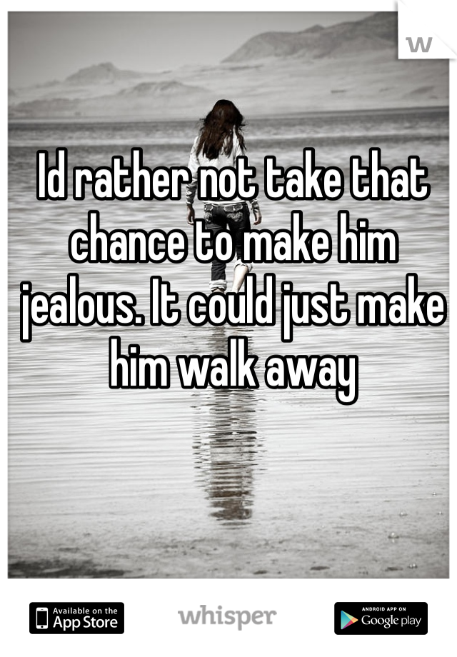 Id rather not take that chance to make him jealous. It could just make him walk away