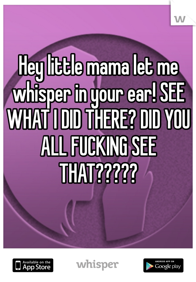Hey little mama let me whisper in your ear! SEE WHAT I DID THERE? DID YOU ALL FUCKING SEE THAT?????