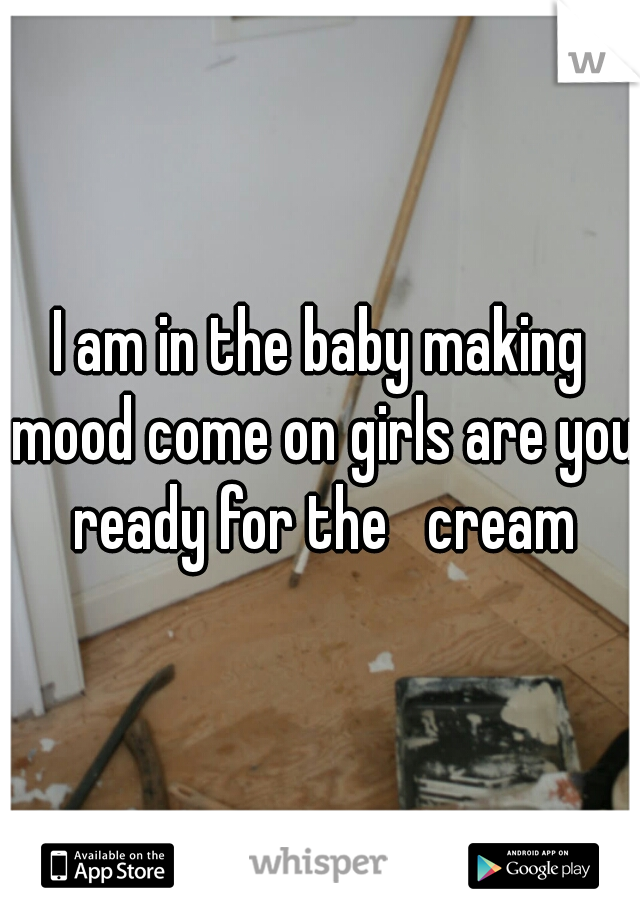 I am in the baby making mood come on girls are you ready for the   cream